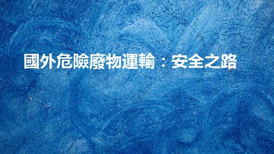 國外危險廢物運輸：安全之路還有多遠(yuǎn)？